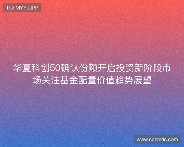 华夏科创50确认份额开启投资新阶段市场关注基金配置价值趋势展望